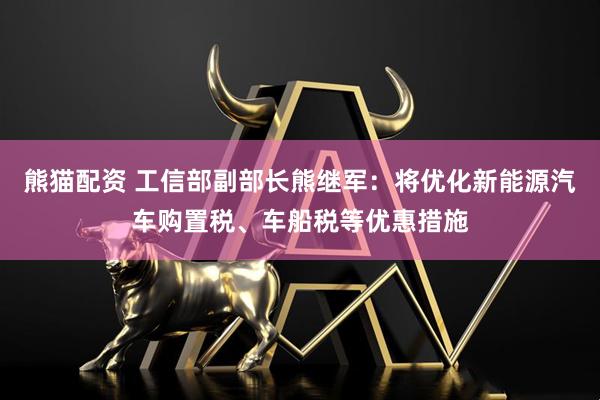 熊猫配资 工信部副部长熊继军：将优化新能源汽车购置税、车船税等优惠措施