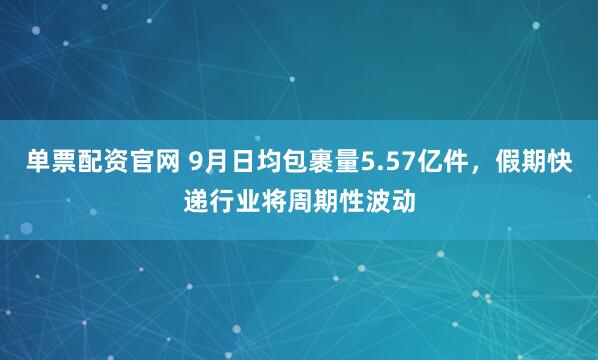 单票配资官网 9月日均包裹量5.57亿件，假期快递行业将周期性波动