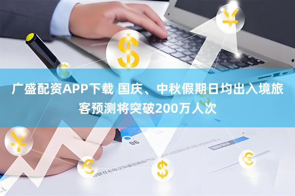 广盛配资APP下载 国庆、中秋假期日均出入境旅客预测将突破200万人次