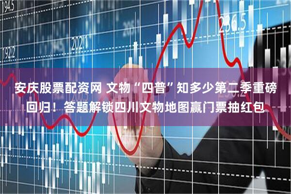 安庆股票配资网 文物“四普”知多少第二季重磅回归！答题解锁四川文物地图赢门票抽红包