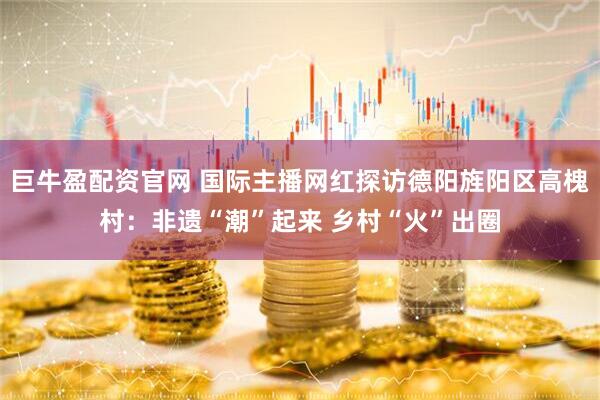 巨牛盈配资官网 国际主播网红探访德阳旌阳区高槐村：非遗“潮”起来 乡村“火”出圈