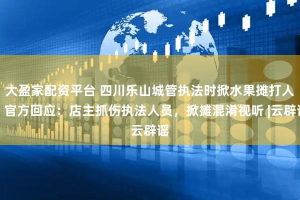 大盈家配资平台 四川乐山城管执法时掀水果摊打人？官方回应：店主抓伤执法人员，掀摊混淆视听 |云辟谣