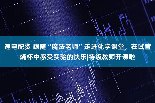 速电配资 跟随“魔法老师”走进化学课堂，在试管烧杯中感受实验的快乐|特级教师开课啦