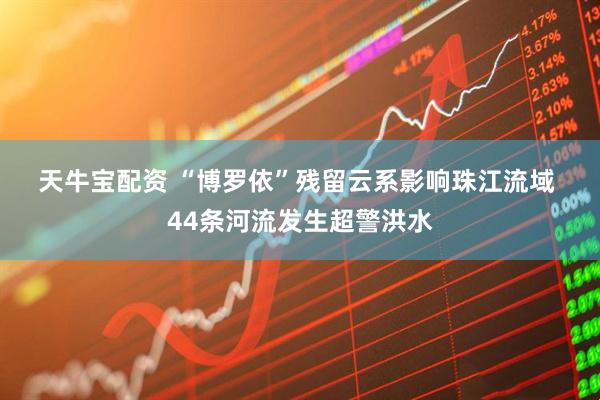 天牛宝配资 “博罗依”残留云系影响珠江流域&#32;44条河流发生超警洪水