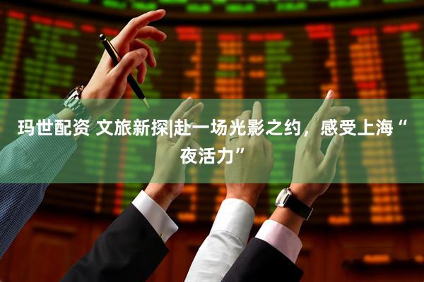 玛世配资 文旅新探|赴一场光影之约，感受上海“夜活力”