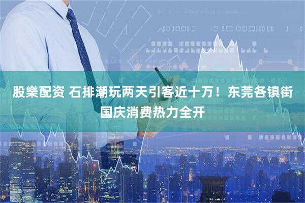 股樂配资 石排潮玩两天引客近十万！东莞各镇街国庆消费热力全开