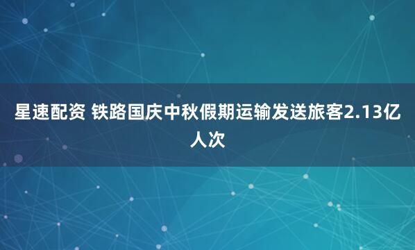 星速配资 铁路国庆中秋假期运输发送旅客2.13亿人次
