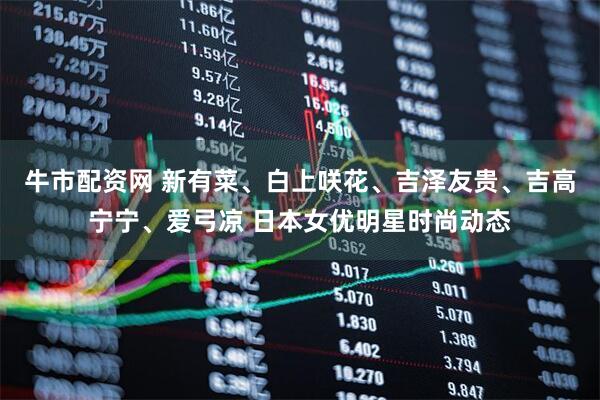 牛市配资网 新有菜、白上咲花、吉泽友贵、吉高宁宁、爱弓凉 日本女优明星时尚动态