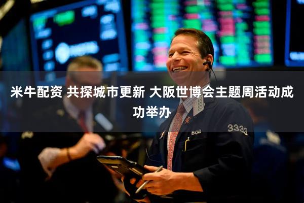 米牛配资 共探城市更新 大阪世博会主题周活动成功举办