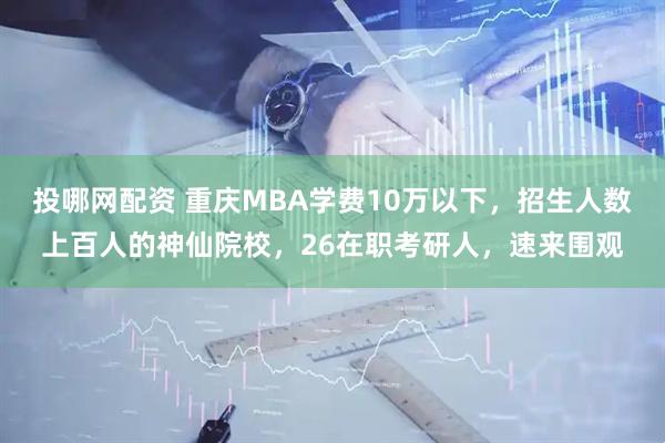 投哪网配资 重庆MBA学费10万以下，招生人数上百人的神仙院校，26在职考研人，速来围观