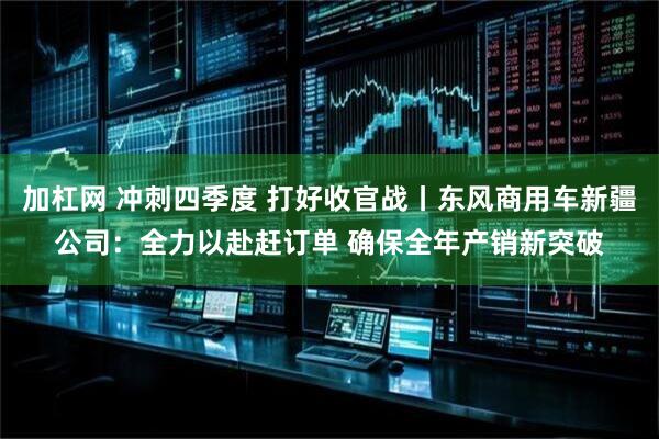 加杠网 冲刺四季度 打好收官战丨东风商用车新疆公司：全力以赴赶订单 确保全年产销新突破