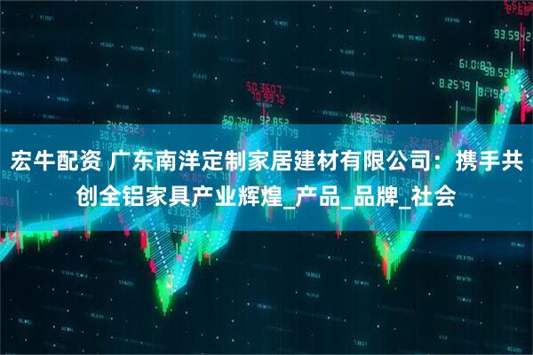 宏牛配资 广东南洋定制家居建材有限公司：携手共创全铝家具产业辉煌_产品_品牌_社会