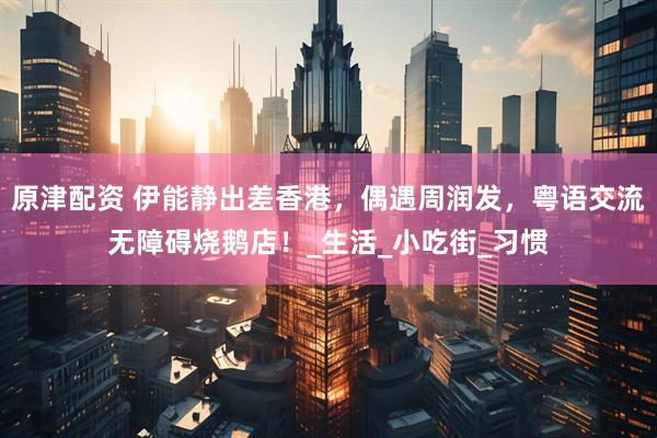 原津配资 伊能静出差香港,偶遇周润发,粤语交流无障碍烧鹅店!_生活_小吃街_习惯