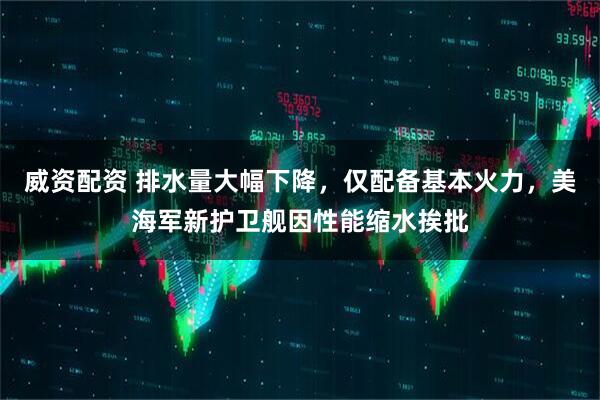 威资配资 排水量大幅下降，仅配备基本火力，美海军新护卫舰因性能缩水挨批
