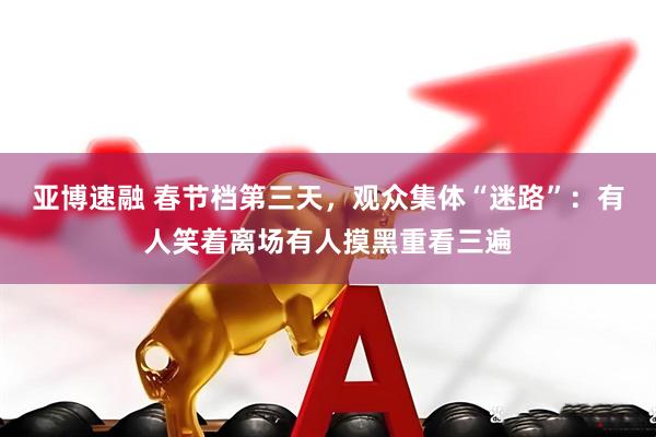 亚博速融 春节档第三天，观众集体“迷路”：有人笑着离场有人摸黑重看三遍