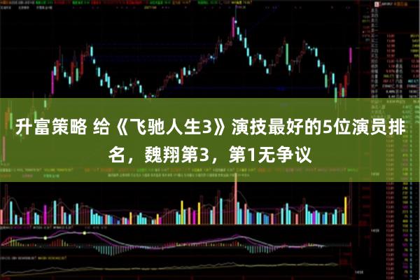 升富策略 给《飞驰人生3》演技最好的5位演员排名，魏翔第3，第1无争议